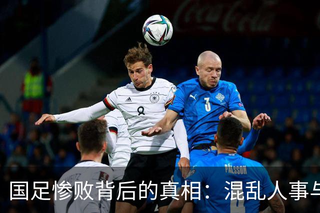 国足惨败背后的真相：混乱人事与战术失灵的双重危机