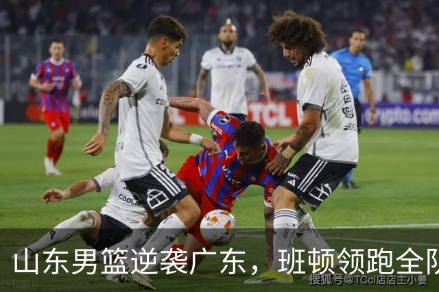 山东男篮逆袭广东，班顿领跑全队数据成关键